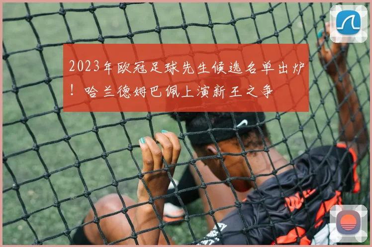 2023年欧冠足球先生候选名单出炉！哈兰德姆巴佩上演新王之争