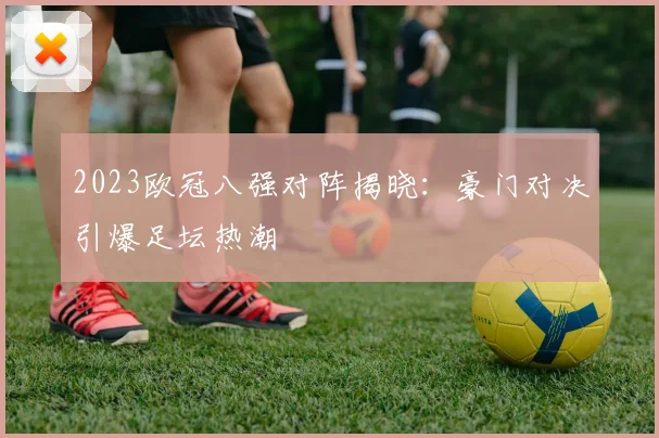 2023欧冠八强对阵揭晓：豪门对决引爆足坛热潮