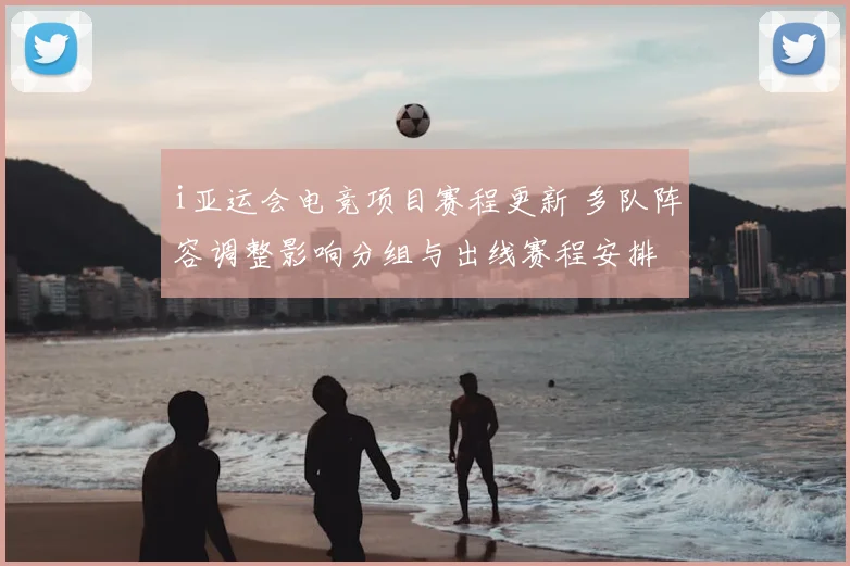 i亚运会电竞项目赛程更新 多队阵容调整影响分组与出线赛程安排