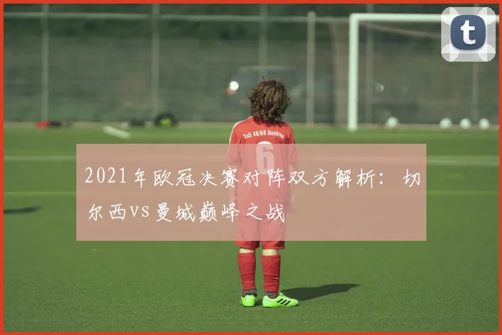 2021年欧冠决赛对阵双方解析：切尔西vs曼城巅峰之战