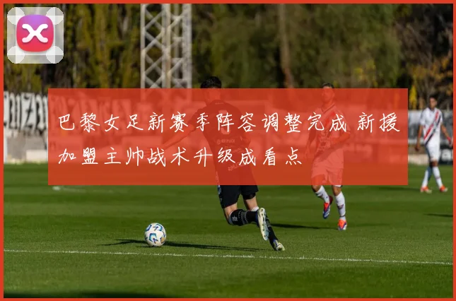 巴黎女足新赛季阵容调整完成 新援加盟主帅战术升级成看点