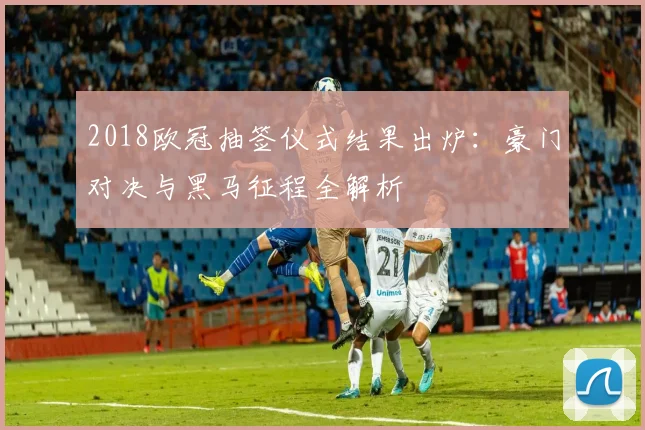 2018欧冠抽签仪式结果出炉：豪门对决与黑马征程全解析