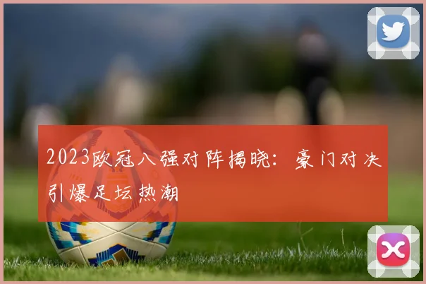 2023欧冠八强对阵揭晓:豪门对决引爆足坛热潮